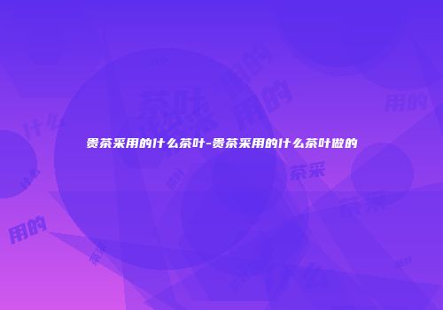 贵茶采用的什么茶叶-贵茶采用的什么茶叶做的