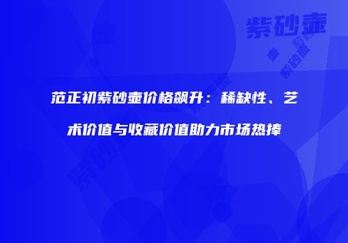 范正初紫砂壶价格飙升：稀缺性、艺术价值与收藏价值助力市场热捧