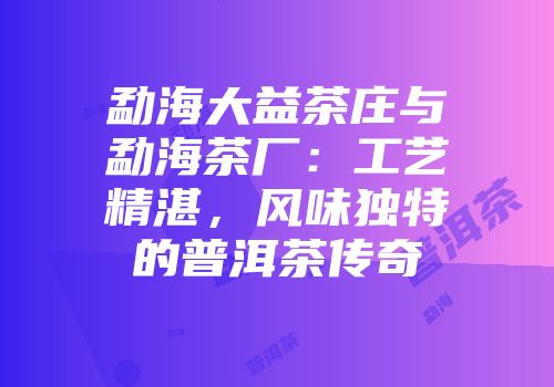 勐海大益茶庄与勐海茶厂：工艺精湛，风味独特的普洱茶传奇