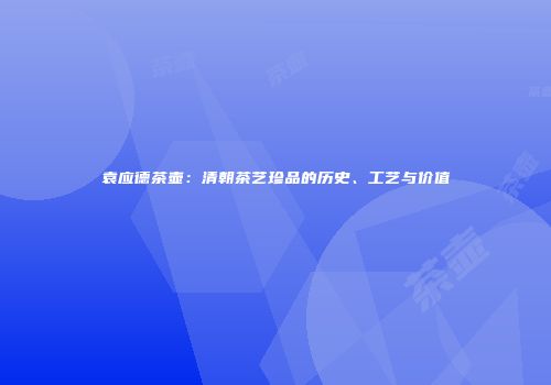 袁应德茶壶：清朝茶艺珍品的历史、工艺与价值