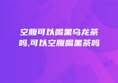 空腹可以喝黑乌龙茶吗,可以空腹喝黑茶吗