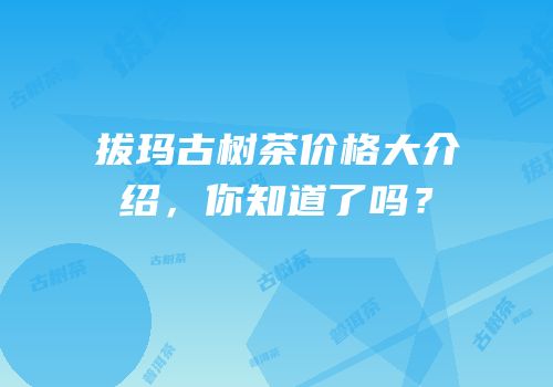 拔玛古树茶价格大介绍，你知道了吗？