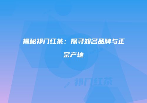 揭秘祁门红茶：探寻知名品牌与正宗产地