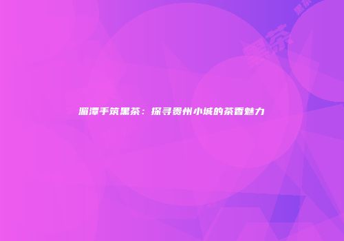 湄潭手筑黑茶：探寻贵州小城的茶香魅力