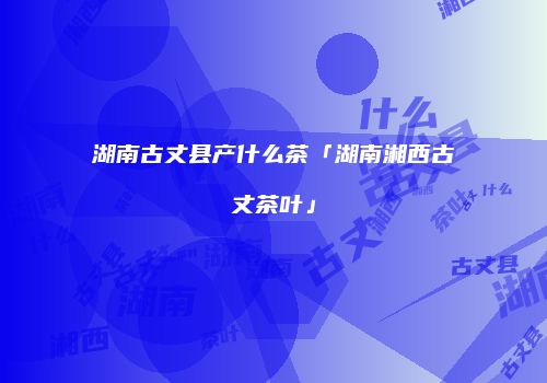湖南古丈县产什么茶「湖南湘西古丈茶叶」