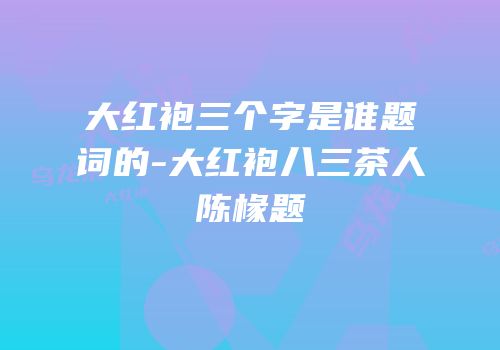大红袍三个字是谁题词的-大红袍八三茶人陈椽题