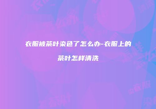 衣服被茶叶染色了怎么办-衣服上的茶叶怎样清洗