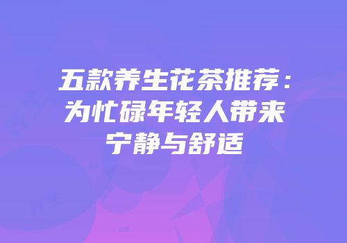 五款养生花茶推荐：为忙碌年轻人带来宁静与舒适