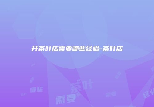 开茶叶店需要哪些经验-茶叶店