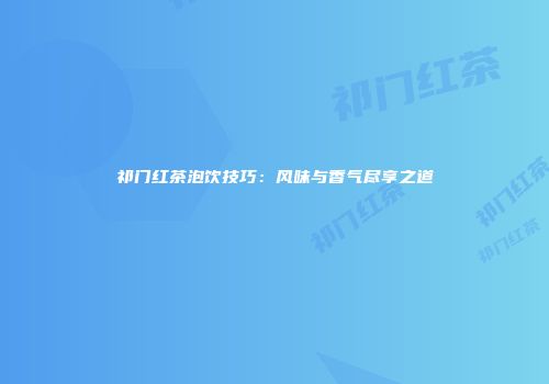 祁门红茶泡饮技巧：风味与香气尽享之道