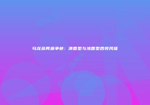 乌龙茶两派争艳：清香型与浓香型各领风骚