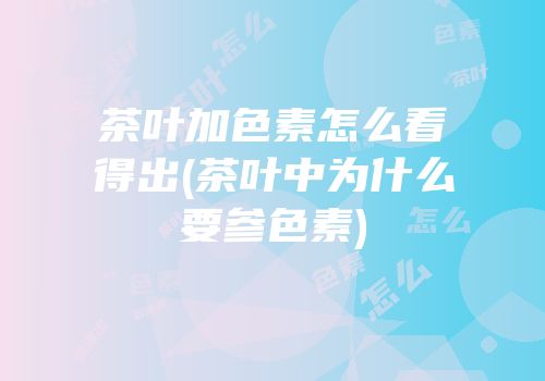 茶叶加色素怎么看得出(茶叶中为什么要参色素)