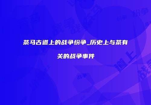 茶马古道上的战争纷争_历史上与茶有关的战争事件
