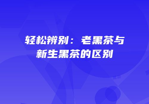 轻松辨别：老黑茶与新生黑茶的区别