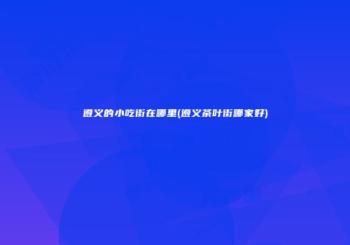 遵义的小吃街在哪里(遵义茶叶街哪家好)