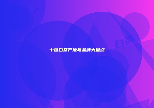 中国白茶产地与品牌大盘点