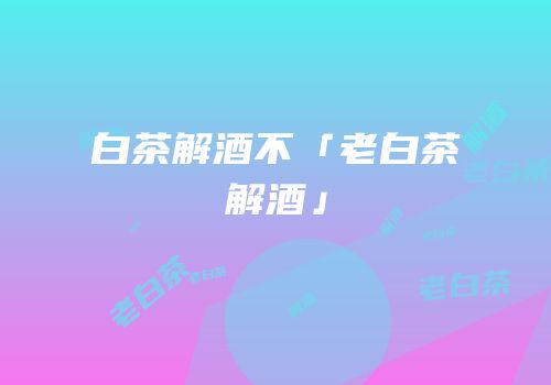 白茶解酒不「老白茶解酒」