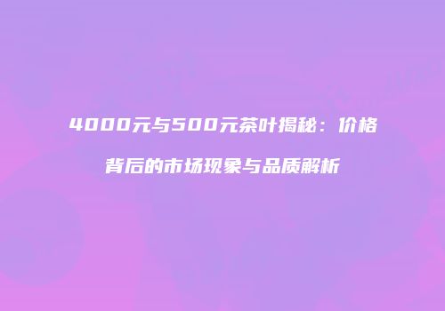 4000元与500元茶叶揭秘：价格背后的市场现象与品质解析