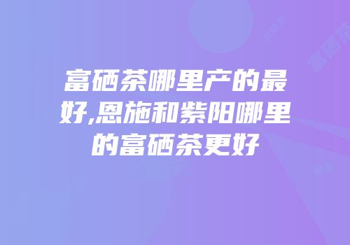 富硒茶哪里产的最好,恩施和紫阳哪里的富硒茶更好