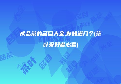 成品茶的名目大全,你知道几个(茶叶爱好者必看)
