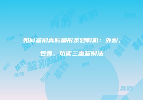 如何鉴别真假扁形茶炒制机：外观、包装、功能三重鉴别法