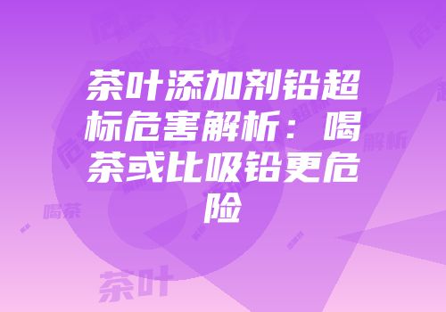 茶叶添加剂铅超标危害解析：喝茶或比吸铅更危险