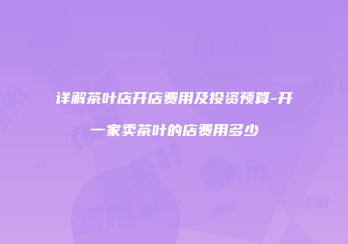 详解茶叶店开店费用及投资预算-开一家卖茶叶的店费用多少