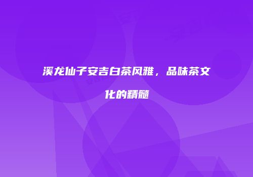溪龙仙子安吉白茶风雅，品味茶文化的精髓
