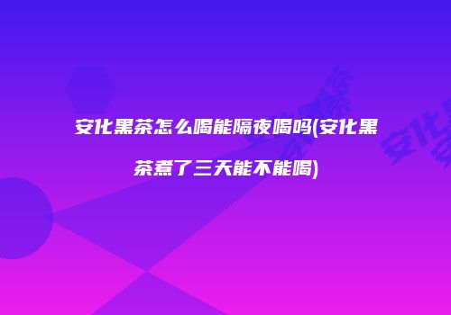 安化黑茶怎么喝能隔夜喝吗(安化黑茶煮了三天能不能喝)