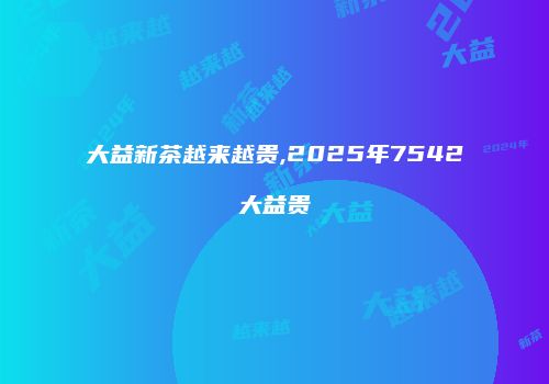 大益新茶越来越贵,2025年7542大益贵