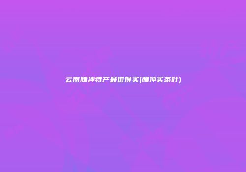 云南腾冲特产最值得买(腾冲买茶叶)