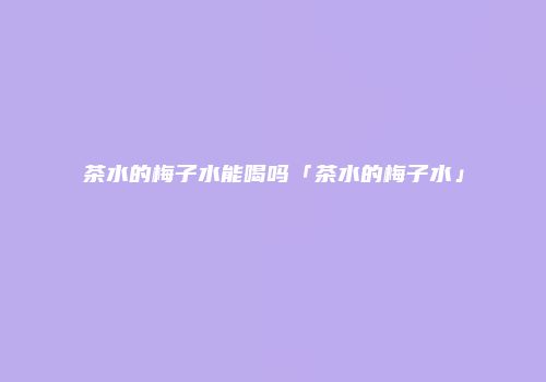 茶水的梅子水能喝吗「茶水的梅子水」