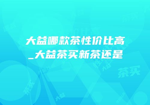 大益哪款茶性价比高_大益茶买新茶还是