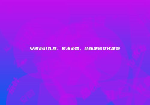 安徽茶叶礼盒：传承茶香，品味地域文化精粹