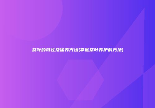 茶叶的特性及保养方法(掌握茶叶养护的方法)