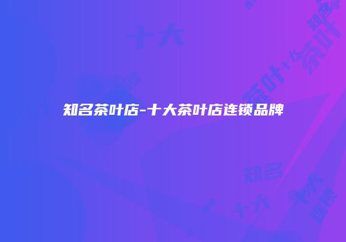 知名茶叶店-十大茶叶店连锁品牌