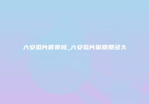 六安瓜片很贵吗_六安瓜片保质期多久