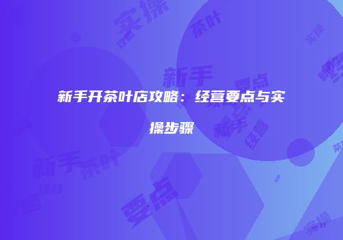 新手开茶叶店攻略：经营要点与实操步骤