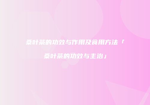 桑叶茶的功效与作用及食用方法「桑叶茶的功效与主治」