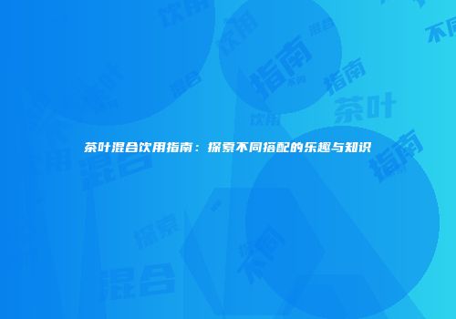 茶叶混合饮用指南：探索不同搭配的乐趣与知识