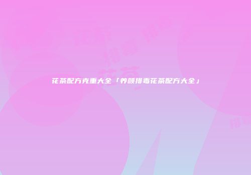 花茶配方克重大全「养颜排毒花茶配方大全」
