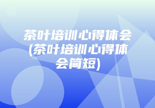 茶叶培训心得体会(茶叶培训心得体会简短)