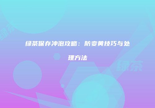 绿茶保存冲泡攻略：防变黄技巧与处理方法