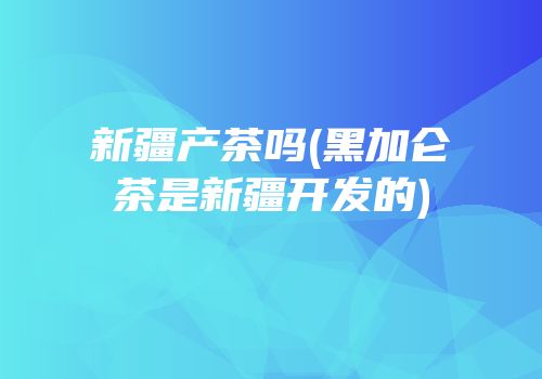 新疆产茶吗(黑加仑茶是新疆开发的)