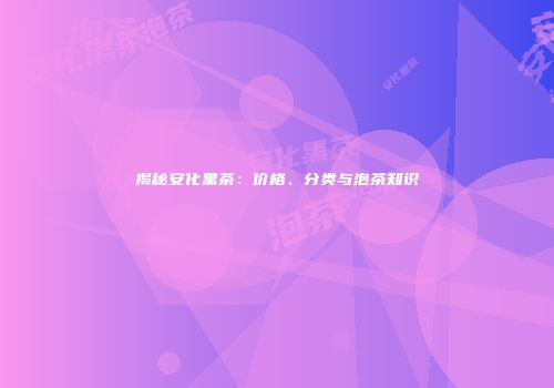 揭秘安化黑茶：价格、分类与泡茶知识
