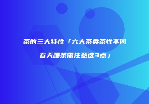 茶的三大特性「六大茶类茶性不同春天喝茶需注意这3点」