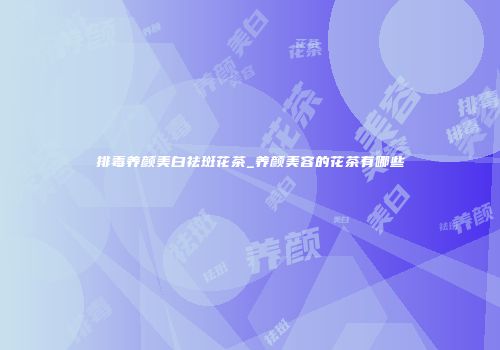 排毒养颜美白祛斑花茶_养颜美容的花茶有哪些