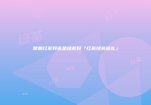常喝红茶好还是绿茶好「红茶绿茶送礼」