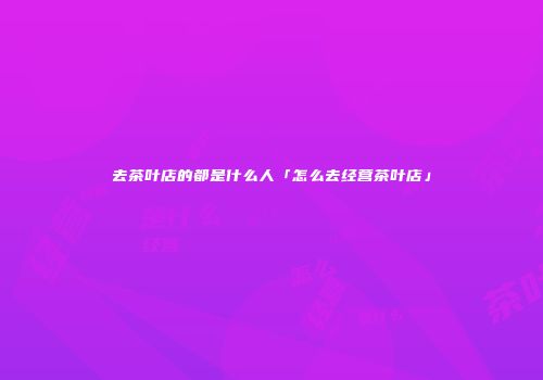 去茶叶店的都是什么人「怎么去经营茶叶店」