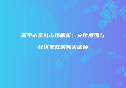 南平市茶叶市场解析：文化底蕴与经济支柱的完美融合